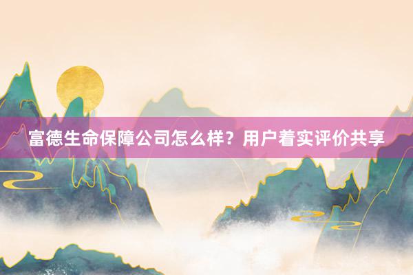 富德生命保障公司怎么样？用户着实评价共享